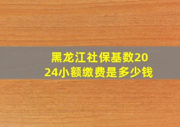 黑龙江社保基数2024小额缴费是多少钱