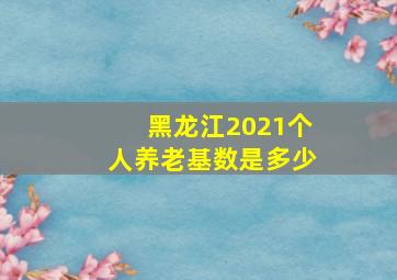 黑龙江2021个人养老基数是多少