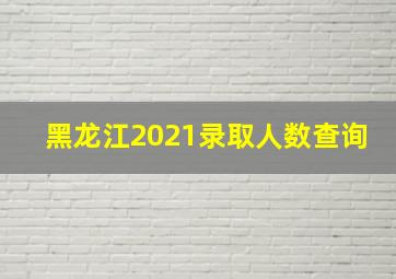 黑龙江2021录取人数查询