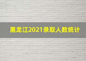 黑龙江2021录取人数统计