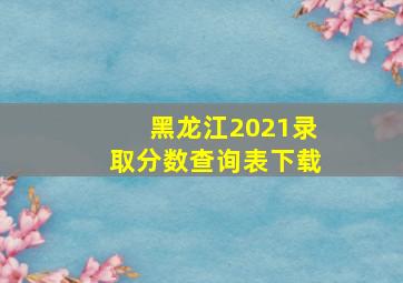 黑龙江2021录取分数查询表下载