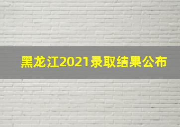 黑龙江2021录取结果公布