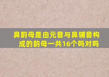 鼻韵母是由元音与鼻辅音构成的韵母一共16个吗对吗