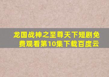 龙国战神之至尊天下短剧免费观看第10集下载百度云