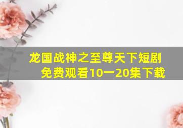 龙国战神之至尊天下短剧免费观看10一20集下载