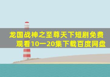 龙国战神之至尊天下短剧免费观看10一20集下载百度网盘