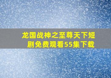 龙国战神之至尊天下短剧免费观看55集下载