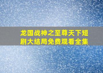 龙国战神之至尊天下短剧大结局免费观看全集