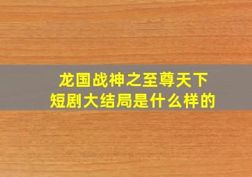 龙国战神之至尊天下短剧大结局是什么样的