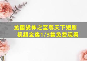 龙国战神之至尊天下短剧视频全集1/3集免费观看