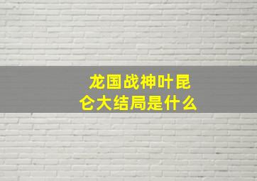 龙国战神叶昆仑大结局是什么