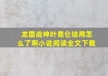 龙国战神叶昆仑结局怎么了啊小说阅读全文下载