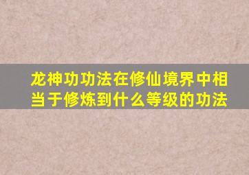 龙神功功法在修仙境界中相当于修炼到什么等级的功法