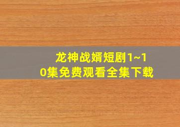 龙神战婿短剧1~10集免费观看全集下载