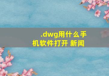 .dwg用什么手机软件打开 新闻