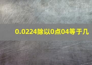 0.0224除以0点04等于几