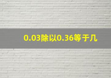 0.03除以0.36等于几