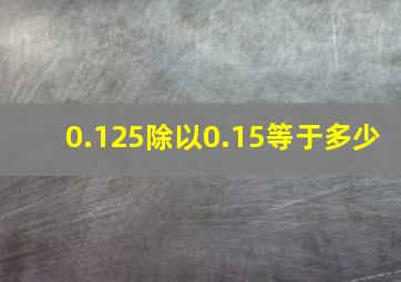 0.125除以0.15等于多少