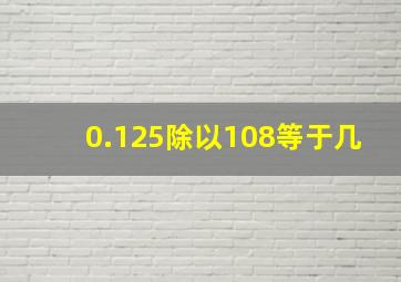 0.125除以108等于几