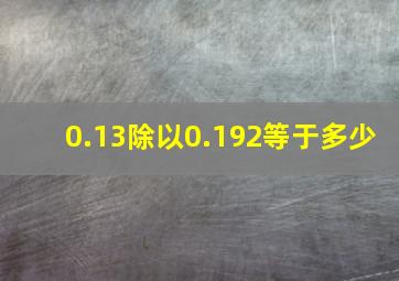 0.13除以0.192等于多少