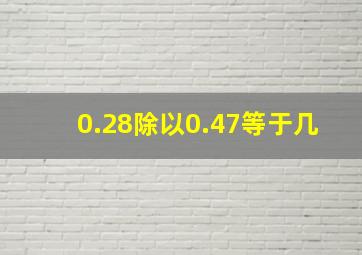 0.28除以0.47等于几