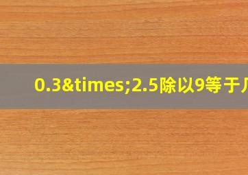 0.3×2.5除以9等于几