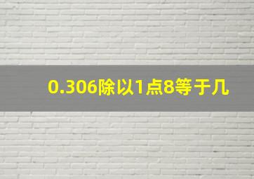 0.306除以1点8等于几