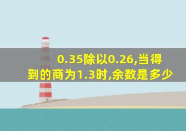 0.35除以0.26,当得到的商为1.3时,余数是多少