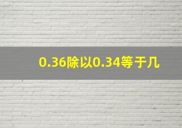 0.36除以0.34等于几