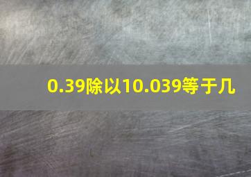 0.39除以10.039等于几