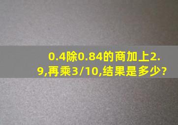 0.4除0.84的商加上2.9,再乘3/10,结果是多少?