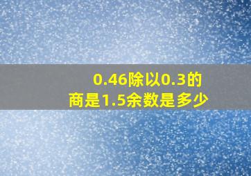 0.46除以0.3的商是1.5余数是多少