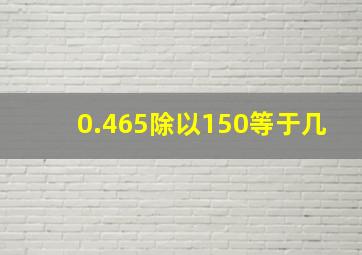 0.465除以150等于几