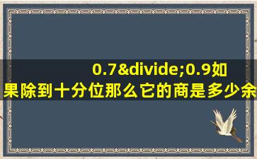 0.7÷0.9如果除到十分位那么它的商是多少余数是多少