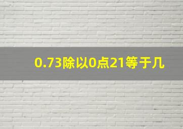 0.73除以0点21等于几