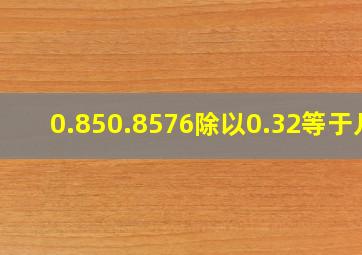 0.850.8576除以0.32等于几