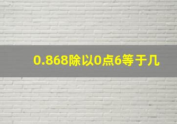 0.868除以0点6等于几