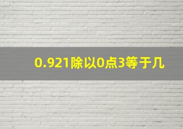 0.921除以0点3等于几