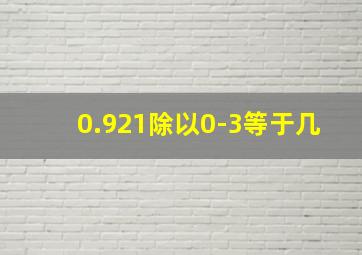 0.921除以0-3等于几