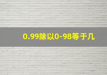 0.99除以0-98等于几