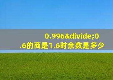 0.996÷0.6的商是1.6时余数是多少