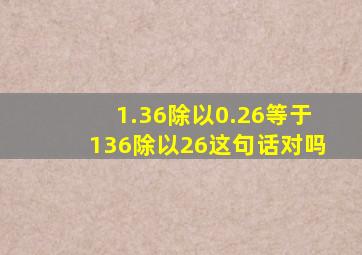 1.36除以0.26等于136除以26这句话对吗