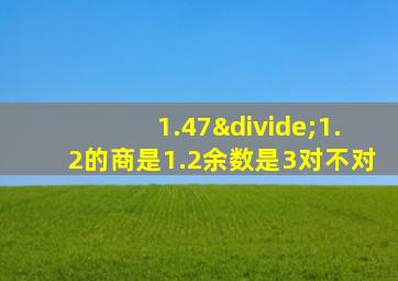 1.47÷1.2的商是1.2余数是3对不对