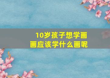 10岁孩子想学画画应该学什么画呢