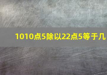 1010点5除以22点5等于几