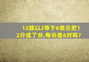 12除以2等于6表示把12分成了份,每份是6对吗?