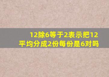 12除6等于2表示把12平均分成2份每份是6对吗