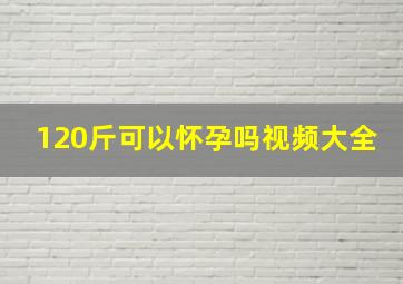 120斤可以怀孕吗视频大全