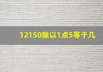 12150除以1点5等于几