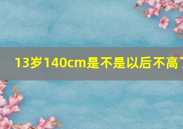 13岁140cm是不是以后不高了